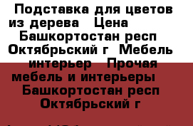 Подставка для цветов из дерева › Цена ­ 2 500 - Башкортостан респ., Октябрьский г. Мебель, интерьер » Прочая мебель и интерьеры   . Башкортостан респ.,Октябрьский г.
